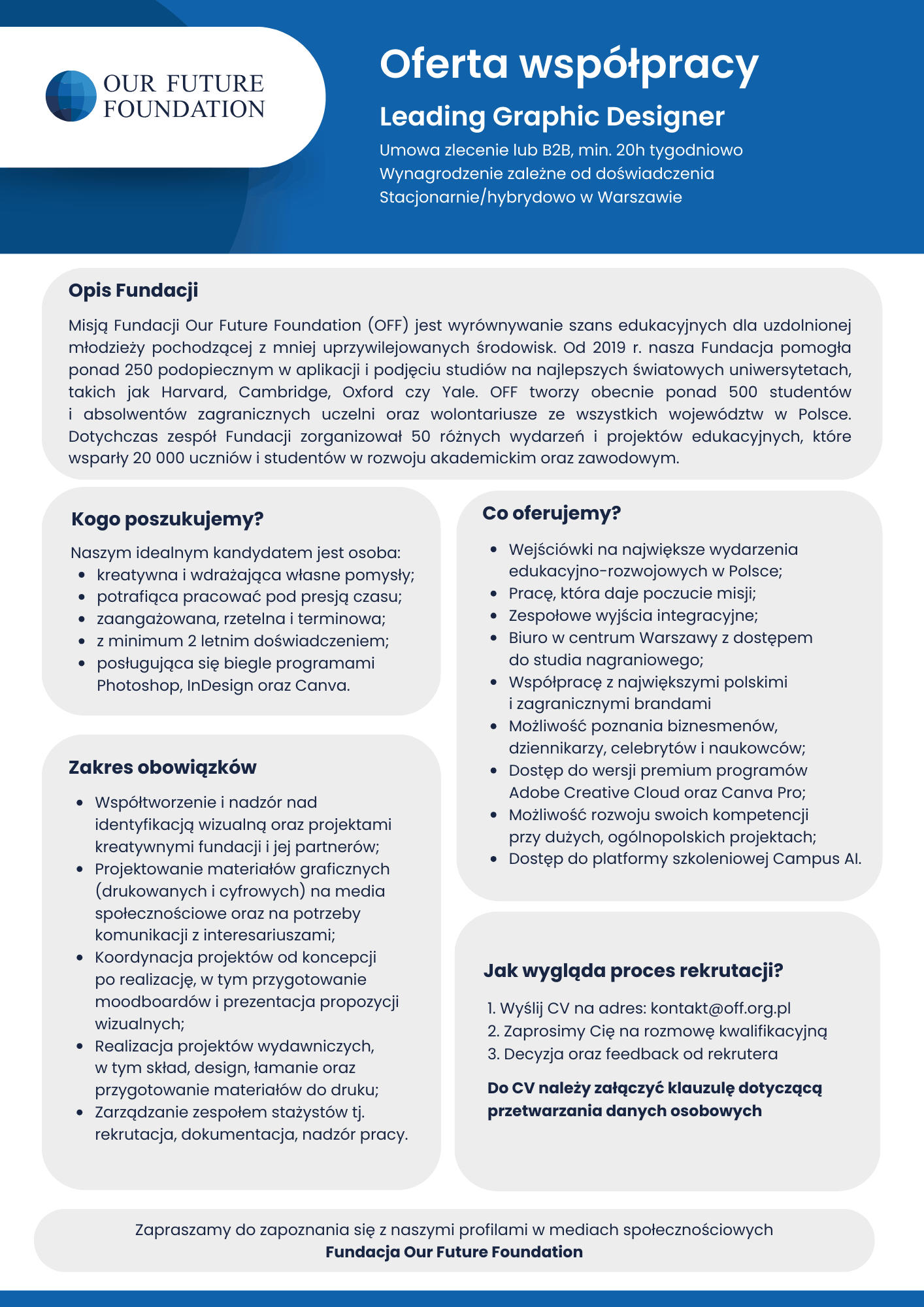  OUR FUTURE FOUNDATION
Oferta współpracy
Leading Graphic Designer
Umowa zlecenie lub B2B, min. 20h tygodniowo Wynagrodzenie zależne od doświadczenia Stacjonarnie/hybrydowo w Warszawie
Opis Fundacji
Misją Fundacji Our Future Foundation (OFF) jest wyrównywanie szans edukacyjnych dla uzdolnionej młodzieży pochodzącej z mniej uprzywilejowanych środowisk. Od 2019 r. nasza Fundacja pomogła ponad 250 podopiecznym w aplikacji i podjęciu studiów na najlepszych światowych uniwersytetach, takich jak Harvard, Cambridge, Oxford czy Yale. OFF tworzy obecnie ponad 500 studentów i absolwentów zagranicznych uczelni oraz wolontariusze ze wszystkich województw w Polsce. Dotychczas zespół Fundacji zorganizował 50 różnych wydarzeń i projektów edukacyjnych, które wsparły 20 000 uczniów i studentów w rozwoju akademickim oraz zawodowym.
Kogo poszukujemy?
Naszym idealnym kandydatem jest osoba: kreatywna i wdrażająca własne pomysły, potrafiąca pracować pod presją czasu, zaangażowana, rzetelna i terminowa, z minimum 2 letnim doświadczeniem,nposługująca się biegle programami Photoshop, InDesign oraz Canva.
Zakres obowiązków
Współtworzenie i nadzór nad identyfikacją wizualną oraz projektami kreatywnymi fundacji i jej partnerów, Projektowanie materiałów graficznych (drukowanych i cyfrowych) na media społecznościowe oraz na potrzeby komunikacji z interesariuszami, Koordynacja projektów od koncepcji po realizację, w tym przygotowanie moodboardów i prezentacja propozycji wizualnych;
Realizacja projektów wydawniczych, w tym skład, design, łamanie oraz przygotowanie materiałów do druku, Zarządzanie zespołem stażystów tj. rekrutacja, dokumentacja, nadzór pracy.
Co oferujemy?
Wejściówki na największe wydarzenia edukacyjno-rozwojowych w Polsce, Pracę, która daje poczucie misji, zespołowe wyjścia integracyjne, Biuro w centrum Warszawy z dostępem do studia nagraniowego, Współpracę z największymi polskimi i zagranicznymi brandami, Możliwość poznania biznesmenów, dziennikarzy, celebrytów i naukowców, Dostęp do wersji premium programów Adobe Creative Cloud oraz Canva Pro, Możliwość rozwoju swoich kompetencji przy dużych, ogólnopolskich projektach, Dostęp do platformy szkoleniowej Campus Al.
Jak wygląda proces rekrutacji?
1. Wyślij CV na adres: kontakt@off.org.pl
2. Zaprosimy Cię na rozmowę kwalifikacyjną 3. Decyzja oraz feedback od rekrutera Do CV należy załączyć klauzulę dotyczącą przetwarzania danych osobowych
Zapraszamy do zapoznania się z naszymi profilami w mediach społecznościowych Fundacja Our Future Foundation